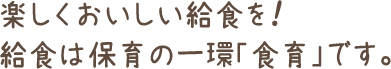 楽しくおいしい給食を!給食は保育の一環「食育」です。